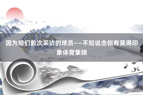 因为咱们前次采访的球员——不知说念你有莫得印象体育集锦