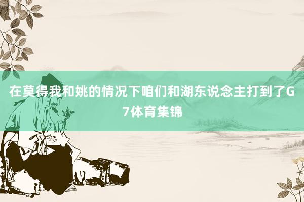 在莫得我和姚的情况下咱们和湖东说念主打到了G7体育集锦