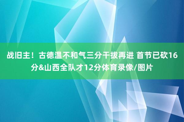 战旧主！古德温不和气三分干拔再进 首节已砍16分&山西全队才12分体育录像/图片