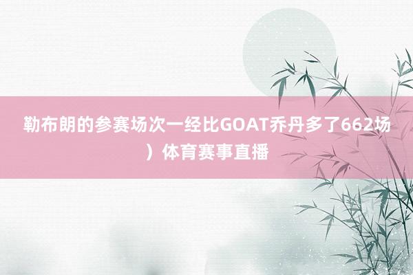 勒布朗的参赛场次一经比GOAT乔丹多了662场）体育赛事直播