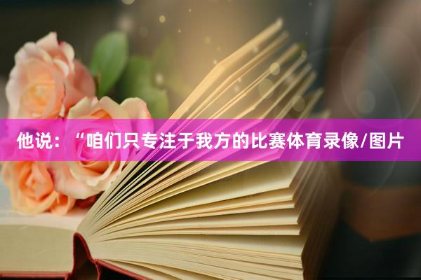 他说：“咱们只专注于我方的比赛体育录像/图片