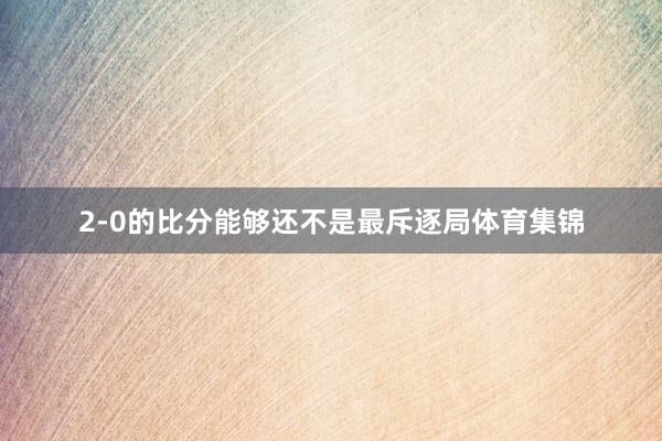 2-0的比分能够还不是最斥逐局体育集锦