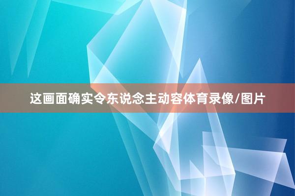 这画面确实令东说念主动容体育录像/图片