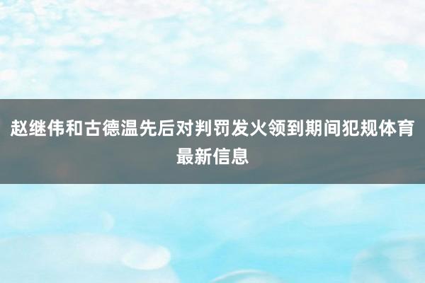 赵继伟和古德温先后对判罚发火领到期间犯规体育最新信息