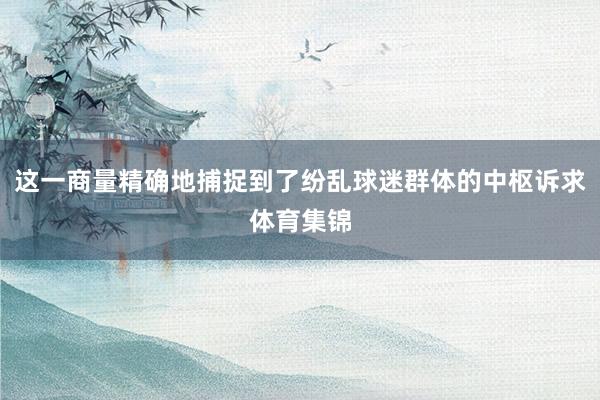 这一商量精确地捕捉到了纷乱球迷群体的中枢诉求体育集锦