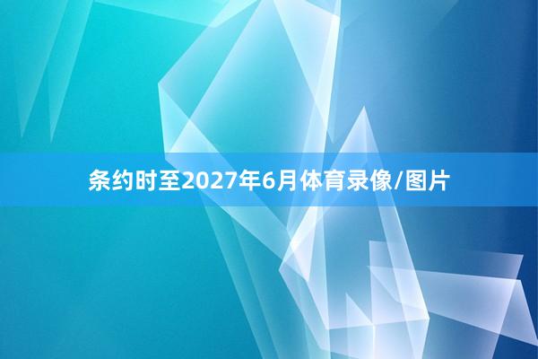 条约时至2027年6月体育录像/图片