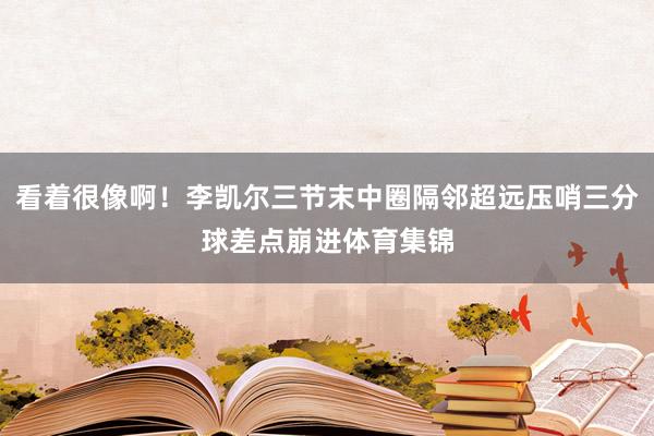 看着很像啊！李凯尔三节末中圈隔邻超远压哨三分球差点崩进体育集锦
