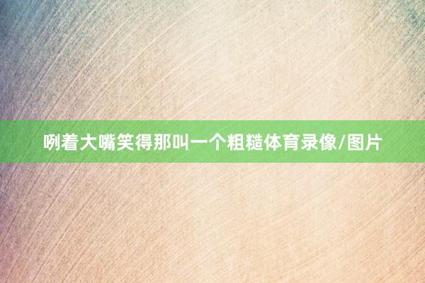 咧着大嘴笑得那叫一个粗糙体育录像/图片