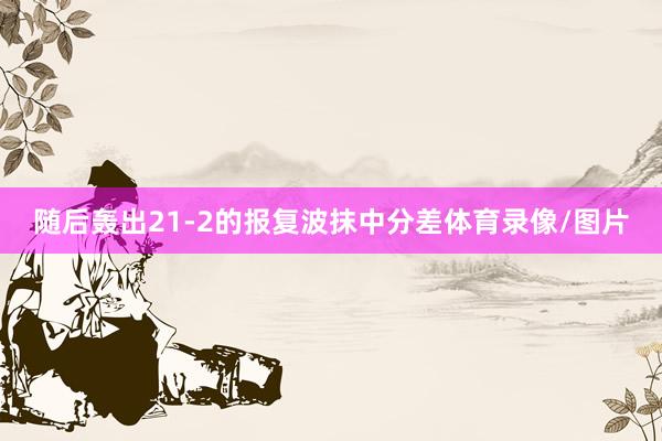随后轰出21-2的报复波抹中分差体育录像/图片