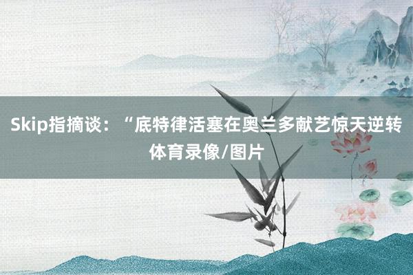 Skip指摘谈：“底特律活塞在奥兰多献艺惊天逆转体育录像/图片