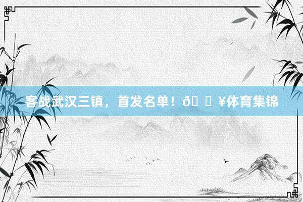 客战武汉三镇，首发名单！🔥体育集锦