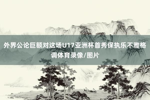 外界公论巨额对这场U17亚洲杯首秀保执乐不雅格调体育录像/图片